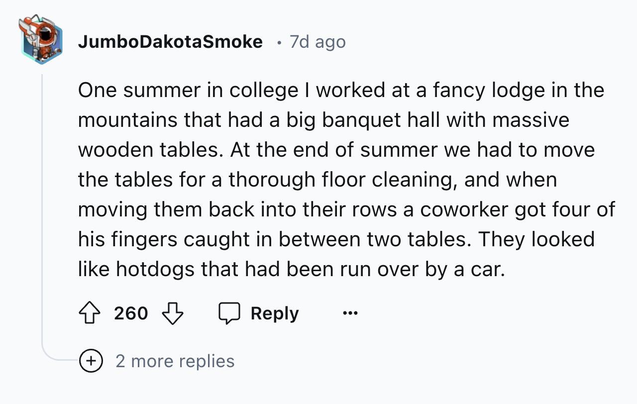 screenshot - JumboDakotaSmoke 7d ago One summer in college I worked at a fancy lodge in the mountains that had a big banquet hall with massive wooden tables. At the end of summer we had to move the tables for a thorough floor cleaning, and when moving the